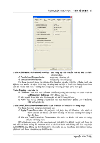 AUTODESK INVENTOR – Thiết kế chi tiết 17




Nhóm Constraint Placement Priority - các ràng bu c di chuy ển co n trỏ khi vẽ hình
                                                           ộ
                                                được ưu tiên
       Parallel and Perpendicular:           song song và vuông góc.
       Vertical and Horizontal:              thẳng đứng và nằm ngang.
      Chỉ được chọn một trong hai nút này. Các lựa chọn này cho phép khi vẽ hoặc chỉnh sửa,
khi đưa con trỏ đến các vị trí thích ứng, các ràng buộc tự hiện ra thành c ác đường chấm chấm
dẫn dắt con trỏ bám theo. Thường chọn song song và vuông góc tiện lợi và hiệu quả.
Nhóm Display - cho hiển thị
     Grid lines: lưới màn hình. Nếu ON có hiển thị đường kẻ đậm theo các tham số đã đặt
              tại Document Settings. OFF - không hiển thị.
     Minor grid lines: ON hiển thị đường kẻ mờ, OFF không hiển thị.
     Axes: trục toạ độ (đường kẻ đậm nhất chia màn hình làm 4 phần). ON có hiển thị,
              OFF không hiển thị.
Nhóm OverConstrained Dimensions - kích thước có thể thay đổi các ràng buộc
      Chỉ được chọn một trong hai phương án sau:
       Apply Driven Dimension: cho phép các kích thước thay đổi lẫn nhau . Nếu một kích
                  thước cho lớn lên thì các kích thước nối tiếp với nó hoặc có ràng buộc cũng bị
                  thay đổi theo.
       Warn of OverConstrained Dimensions: báo trước khi đã cho kích thước thì không
                thể cho các ràng buộc.
      Đối với các đối tượng nối tiếp nhau thành một hình khép kín, khi đã cho đủ kích thước thì
một số kích thước không thể sửa được vì đã bị các kích thước khác khống chế. Các ràng buộc
(Constraint) cũng không thể thực hiện được. Muốn cho lại các ràng buộc cho một đối tượng,
phải xoá kích thước của đối tượng đó (để tự do).


                                                                         Nguyễn Văn Thiệp
 