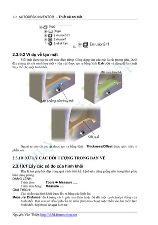 136 AUTODESK INVENTOR – Thiết kế chi tiết




                                              là

2.3.9.2 Ví dụ về tạo mặt
       Mỗi mặt được tạo ra với mục đích riêng. Công dụng của các mặt là rất phong phú. Dưới
đây chúng tôi chỉ minh hoạ một ví dụ mặt được tạo ra bằng lệnh Extrude và dùng để làm mặt
thay thế cho một hình khối.




      Ngoài ra còn có các m được tạo ra bằng lệnh
                          ặt                            Thickness/Offset được giới thiệu ở
phần sau.

2.3.10 XỬ LÝ CÁC ĐỐI TƯỢNG TRONG BẢN VẼ

2.3.10.1 Lấy các số đo của hình khối
      Đây là trợ giúp hỏi đáp trong quá trình thiết kế. Lệnh này cũng giống như trong hình phác
biên dạng phẳng.
DẠNG LỆNH:
      Trình đơn:         Tools  Measure .....
      Trình đơn động: Measure .....
GIẢI THÍCH:
      Các số đo của hình khối được lấy ra bằng các lệnh đo:
Measure Distance: đo khoảng cách giữa hai điểm hoặc độ dài một cạnh (mép) thẳng của
      hình khối. Đưa con trỏ đến cạnh cần đo nhấn phím trái chuột hoặc nhấn vào hai điểm trên
      hình khối, hộp thoại kết quả hiện ra:


Nguyễn Văn Thiệp http://th3d.forumotion.net
 