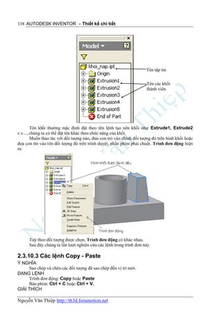 138 AUTODESK INVENTOR – Thiết kế chi tiết




                                                                     Tên tập tin


                                                                      Tên các khối
                                                                      thành viên




        Tên khối thường mặc định đặt theo tên lệnh tạo nên khối như Extrude1, Extrude2
v.v..., chúng ta có thể đặt tên khác theo chức năng của khối.
        Muốn thao tác với đối tượng nào, đưa con trỏ vào chính đối tượng đó trên hình khối hoặc
đưa con trỏ vào tên đối tượng đó trên trình duyệt, nhấn phím phải chuột. Trình đơn động hiện
ra:




      Tuỳ theo đối tượng được chọn, Trình đơn động có khác nhau.
      Sau đây chúng ta lần lượt nghiên cứu các lệnh trong trình đơn này.

2.3.10.3 Các lệnh Copy - Paste
Ý NGHĨA
     Sao chép và chèn các đối tượng đã sao chép đến vị trí mới.
DẠNG LỆNH
     Trình đơn động: Copy hoặc Paste
     Bàn phím: Ctrl + C hoặc Ctrl + V.
GIẢI THÍCH

Nguyễn Văn Thiệp http://th3d.forumotion.net
 