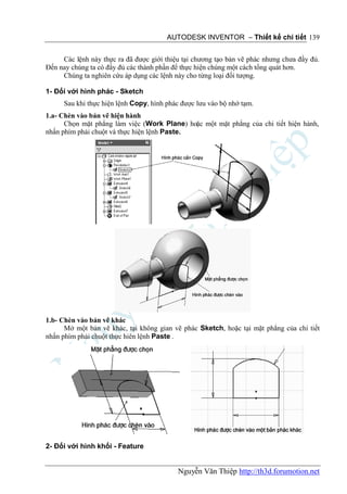 AUTODESK INVENTOR – Thiết kế chi tiết 139


     Các lệnh này thực ra đã được giới thiệu tại chương tạo bản vẽ phác nhưng chưa đầy đủ.
Đến nay chúng ta có đầy đủ các thành phần để thực hiện chúng một cách tổng quát hơn.
     Chúng ta nghiên cứu áp dụng các lệnh này cho từng loại đối tượng.

1- Đối với hình phác - Sketch
      Sau khi thực hiện lệnh Copy, hình phác được lưu vào bộ nhớ tạm.
1.a- Chèn vào bản vẽ hiện hành
      Chọn mặt phẳng làm việc (Work Plane) hoặc một mặt phẳng của chi tiết hiện hành,
nhấn phím phải chuột và thực hiện lệnh Paste.




1.b- Chèn vào bản vẽ khác
      Mở một bản vẽ khác, tại không gian vẽ phác Sketch, hoặc tại mặt phẳng của chi tiết
nhấn phím phải chuột thực hiên lệnh Paste .




2- Đối với hình khối - Feature


                                           Nguyễn Văn Thiệp http://th3d.forumotion.net
 