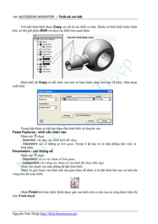 140 AUTODESK INVENTOR – Thiết kế chi tiết


      Với mỗi hình khối được Copy, nó chỉ là các khối cơ bản. Muốn có hình khối hoàn thiện
hơn, có thể giữ phím Shift và chọn các khối liên quan khác.




      Hình khối đã Copy có thể chèn vào bản vẽ hiện hành cũng như bản vẽ khác. Hộp thoại
xuất hiện:




      Trong hộp thoại có các lựa chọn cho hình khối sẽ chuyển vào:
Paste Features - khối cần chèn vào
      Nhấn nút chọn:
      - Selected: chỉ đưa vào hình khối đã chọn.
      - Depedent: tất cả những gì liên quan. Trong ví d này có cả mặt phẳng làm việc và
                                                         ụ
      hình phác.
Parameters - các thông số
      Nhấn nút chọn:
      - Depedent: có cả các tham số liên quan.
      - Indepedent: chỉ riêng các tham số của khối đã chọn (độc lập).
      Nhấn trái chuột vào mặt phẳng để đặt hình khối.
      Nhấn và giữ chuột vào hình mũi tên giao nhau để định vị trí đặt hình bản sao và mũi tên
vòng tròn để xoay hình.




      Nhấn Finish kết thúc lệnh. Khối được gắn vào khối chủ và tên của nó cũng được hiển thị
trên Trình duyệt.




Nguyễn Văn Thiệp http://th3d.forumotion.net
 