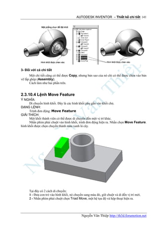 AUTODESK INVENTOR – Thiết kế chi tiết 141




3- Đối với cả chi tiết
       Một chi tiết cũng có thể được Copy, nhưng bản sao của nó chỉ có thể được chèn vào bản
vẽ lắp ghép (Assembly).
       Cách làm như hai phần trên.


2.3.10.4 Lệnh Move Feature
Ý NGHĨA:
      Di chuyển hình khối. Đây là các hình khối phụ gắn vào khối chủ.
DẠNG LỆNH:
      Trình đơn động: Move Feature
GIẢI THÍCH:
      Một khối thành viên có thể được di chuyển đến một vị trí khác.
      Nhấn phím phải chuột vào hình khối, trình đơn động hiện ra. Nhấn chọn Move Feature.
hình khối được chọn chuyển thành màu xanh lá cây.




      Tại đây có 2 cách di chuyển:
      1 - Đưa con trỏ vào hình khối, nó chuyển sang màu đỏ, giữ chuột và di đến vị trí mới.
      2 - Nhấn phím phải chuột chọn Triad Move, một hệ tọa độ và hộp thoại hiện ra.




                                             Nguyễn Văn Thiệp http://th3d.forumotion.net
 