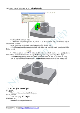 142 AUTODESK INVENTOR – Thiết kế chi tiết




      Cách đưa hình đến vị trí mới:
      a - Nhấn trái chuột vào gốc tọa độ, các ô X, Y, Z được kích hoạt, có thể thực hiện di
chuyển theo cách sau:
      - Cho giá trị vào các ô này là tọa độ mới của điểm gốc chi tiết.
      - Có thể đưa chuột đến một điểm có sẵn (các điểm góc của hình khối, các điểm vẽ bằng
Point v.v....).

      b - Nhấn chuột vào nút         , nhấn vào đầu mũi tên di hình dọc theo trục tọa độ đến vị
trí mới hoặc nhấn vào thân mũi tên trục tọa độ để xoay hình xung quanh trục được chọn.
      Nhấn OK trên hộp thoại, hình khối được di chuyển đến vị trí mới và có tư thế đã xoay.
      Nếu tại đây nhấn phải chuột và chọn Cruise Move thì hình lại trở lại như trường hợp 1.




2.3.10.5 Lệnh 3D Grips
Ý NGHĨA:
     Chỉnh sửa hình khối một cách tổng hợp.
DẠNG LỆNH:
     Trình đơn động: 3D Grips
GIẢI THÍCH:
     Hình khối có dạng như hình dưới.



Nguyễn Văn Thiệp http://th3d.forumotion.net
 