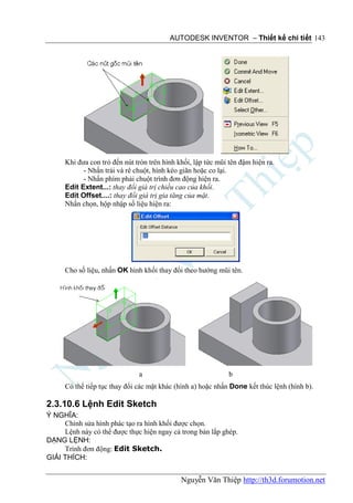 AUTODESK INVENTOR – Thiết kế chi tiết 143




      Khi đưa con trỏ đến nút tròn trên hình khối, lập tức mũi tên đậm hiện ra.
            - Nhấn trái và rê chuột, hình kéo giãn hoặc co lại.
            - Nhấn phím phải chuột trình đơn động hiện ra.
      Edit Extent...: thay đổi giá trị chiều cao của khối.
      Edit Offset....: thay đổi giá trị gia tăng của mặt.
      Nhấn chọn, hộp nhập số liệu hiện ra:




      Cho số liệu, nhấn OK hình khối thay đổi theo hướng mũi tên.




                               a                               b
      Có thể tiếp tục thay đổi các mặt khác (hình a) hoặc nhấn Done kết thúc lệnh (hình b).

2.3.10.6 Lệnh Edit Sketch
Ý NGHĨA:
     Chỉnh sửa hình phác tạo ra hình khối được chọn.
     Lệnh này có thể được thực hiện ngay cả trong bản lắp ghép.
DẠNG LỆNH:
     Trình đơn động: Edit Sketch.
GIẢI THÍCH:


                                              Nguyễn Văn Thiệp http://th3d.forumotion.net
 