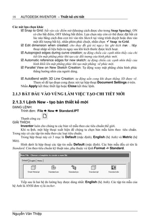 18    AUTODESK INVENTOR – Thiết kế chi tiết


Các nút lựa chọn khác
      Snap to Grid: bắt vào các điểm nút (khoảng cách được cho trong Snap Spacing). ON
              có cho bắt điểm, OFF không bắt điểm. Lựa chọn này còn có thể được đặt bất cứ
              lúc nào bằng cách đưa con trỏ vào tên Sketch tại vùng trình duyệt hoặc đưa vào
              một đối tượng bất kỳ, nhấn phím phải chuột, nhấn chọn  Snap to Grid.
      Edit dimension when created: cho thay đ giá trị nga y lúc ghi kích thư c . Hộp
                                                      ổi                           ớ
              thoại nhập số liệu hiện ra ngay sau khi kích thước được kích hoạt.
      Autoproject edges during curve creation: tự động chiếu các cạnh nhìn thấy của chi
              tiết lên mặt phẳng phác khi tạo các đối tượng của hình phác mới.
      Automatic reference edges for new sketch: tự động chiếu các cạnh nhìn thấy của
              hình khối lên mặt phẳng phác khi tạo mặt phẳng vẽ phác mới.
      Parallel View on New Sketch Creation: Tự động xoay mặt phẳng chứa hình phác
              thẳng hướng nhìn của người dùng.

       AutoBend width 3D Line Creation: tự động uốn cong khi đoạn thẳng 3D được vẽ.
             Tham số để tạo đoạn cong được nói tại hộp thoại Document Settings ở trên.
      Nhấn Apply kết thúc thiết lập hoặc Close kết thúc lệnh.

2.1.3 BẮT ĐẦU VÀO VÙNG LÀM VIỆC TẠO CHI TIẾT MỚI
2.1.3.1 Lệnh New - tạo bản thiết kế mới
DẠNG LỆNH:
    Trình đơn: File  New  Standard.IPT

      Thanh công cụ:
GIẢI THÍCH:
      Inventor luôn cho chúng ta các bản vẽ mẫu theo các tiêu chuẩn thế giới.
      Khi ra l nh, một hộp thoại xuất hiện để chúng ta chọn bản mẫu kèm theo tiêu chuẩn.
             ệ
Trong này có các tập tin mẫu theo các loại tiêu chuẩn.
      Trong hộp thoại này có 3 mục là Default (mặc định), English (hệ Anh) và Metric (hệ
Mét).
      Hình dưới là hộp thoại các tập tin mẫu Default (mặc định). Các bản mẫu đều có tên là
Standard. Còn theo tiêu chuẩn kỹ thuật nào, phụ thuộc và lệnh Format -> Standard.




     Tiếp sau là hai hệ đo lường hay được dùng nhất: English (hệ Anh). Các tập tin mẫu của
hệ Anh là ANSI đơn vị là incher.




Nguyễn Văn Thiệp
 