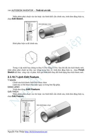 144 AUTODESK INVENTOR – Thiết kế chi tiết


      Nhấn phím phải chuột vào tên hoặc vào hình khối cần chỉnh sửa, trình đơn động hiện ra,
chọn Edit Sketch.




      Hình phác hiện ra để chỉnh sửa.




     Trong ví dụ minh hoạ chúng ta thay 0.25in bằng 0.35in. Sau khi đã cho kích thước mới,
nhấn phím phải chuột tại khu vực trống trong bản vẽ, trình đơn động hiện ra, chọn Finish
Sketch kết thúc công việc vẽ phác. Kết quả hình khối thay đổi hình dạng theo kích thước mới.

2.3.10.7 Lệnh Edit Feature
Ý NGHĨA
      Chỉnh sửa kích thước hình khối được chọn.
      Lệnh này có thể được thực hiện ngay cả trong bản lắp ghép.
DẠNG LỆNH:
      Trình đơn động: Edit Feature
GIẢI THÍCH:
      Nhấn phím phải chuột vào tên hoặc vào hình khối cần chỉnh sửa, trình đơn động hiện ra,
chọn Edit Feature.




Nguyễn Văn Thiệp http://th3d.forumotion.net
 