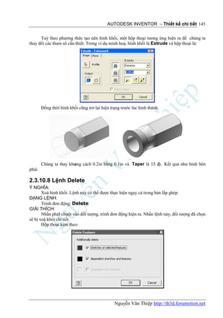 AUTODESK INVENTOR – Thiết kế chi tiết 145


      Tuỳ theo phương thức tạo nên hình khối, một hộp thoại tương ứng hiện ra để chúng ta
thay đổi các tham số cần thiết. Trong ví dụ minh hoạ, hình khối là Extrude và hộp thoại là:




        Đồng thời hình khối cũng trở lại hiện trạng trước lúc hình thành.




                        ảng cách 0.2in bằng 0.1in và Taper là 15 độ. Kết quả như hình bên
        Chúng ta thay kho
phải.

2.3.10.8 Lệnh Delete
Ý NGHĨA:
       Xoá hình khối. Lệnh này có thể được thực hiện ngay cả trong bản lắp ghép.
DẠNG LỆNH:
       Trình đơn động: Delete
GIẢI THÍCH:
       Nhấn phảI chuột vào đối tượng, trình đơn động hiện ra. Nhấn lệnh này, đối tượng đã chọn
sẽ bị xoá khỏi chi tiết.
       Hộp thoại kèm theo:




                                                Nguyễn Văn Thiệp http://th3d.forumotion.net
 