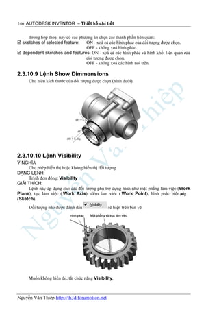 146 AUTODESK INVENTOR – Thiết kế chi tiết


     Trong hộp thoại này có các phương án chọn các thành phần liên quan:
 sketches of selected feature:    ON - xoá cả các hình phác của đối tượng được chọn.
                                   OFF - không xoá hình phác.
 dependent sketches and features: ON - xoá cả các hình phác và hình khối liên quan của
                                   đối tượng được chọn.
                                   OFF - không xoá các hình nói trên.

2.3.10.9 Lệnh Show Dimmensions
     Cho hiện kích thước của đối tượng được chọn (hình dưới).




2.3.10.10 Lệnh Visibility
Ý NGHĨA
     Cho phép hiển thị hoặc không hiển thị đối tượng.
DẠNG LỆNH:
     Trình đơn động: Visibility
GIẢI THÍCH:
     Lệnh này áp dụng cho các đối tượng phụ trợ dựng hình như mặt phẳng làm việc (Work
Plane), tr làm việc ( Work Axis), đi m làm việc ( Work Point), hình phác biên ạng
         ục                            ể                                           d
(Sketch).
     Đối tượng nào được đánh dấu                sẽ hiện trên bản vẽ.




     Muốn không hiển thị, tắt chức năng Visibility.



Nguyễn Văn Thiệp http://th3d.forumotion.net
 