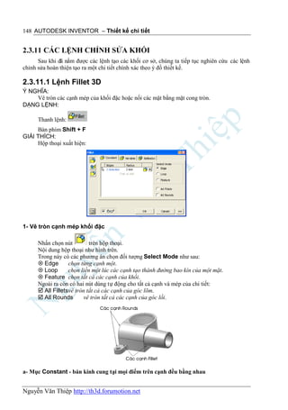 148 AUTODESK INVENTOR – Thiết kế chi tiết


2.3.11 CÁC LỆNH CHỈNH SỬA KHỐI
      Sau khi đã nắm được các lệnh tạo các khối cơ sở, chúng ta tiếp tục nghiên cứu các lệnh
chỉnh sửa hoàn thiện tạo ra một chi tiết chính xác theo ý đồ thiết kế.

2.3.11.1 Lệnh Fillet 3D
Ý NGHĨA:
    Vê tròn các cạnh mép của khối đặc hoặc nối các mặt bằng mặt cong tròn.
DẠNG LỆNH:

      Thanh lệnh:
     Bàn phím Shift + F
GIẢI THÍCH:
     Hộp thoại xuất hiện:




1- Vê tròn cạnh mép khối đặc

      Nhấn chọn nút         trên hộp thoại.
      Nội dung hộp thoại như hình trên.
      Trong này có các phương án chọn đối tượng Select Mode như sau:
       Edge       chọn từng cạnh một.
       Loop       chọn liền một lúc các cạnh tạo thành đường bao kín của một mặt.
       Feature chọn tất cả các cạnh của khối.
      Ngoài ra còn có hai nút dùng tự động cho tất cả cạnh và mép của chi tiết:
       All Filletsvê tròn tất cả các cạnh của góc lõm.
       All Rounds        vê tròn tất cả các cạnh của góc lồi.




a- Mục Constant - bán kính cung tại mọi điểm trên cạnh đều bằng nhau


Nguyễn Văn Thiệp http://th3d.forumotion.net
 