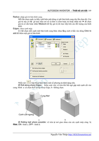 AUTODESK INVENTOR – Thiết kế chi tiết 149


Radius: nhập giá trị bán kính cung.
     Mỗi lần chọn cạnh, ta thấy xuất hiện một dòng có ghi bán kính cung cho lần chọn đó. Các
     giá trị này có thể gõ trực tiếp con số và đơn vị (mm hoặc in) hoặc nhấn nút  để chọn
     giá trị có sẵn hoặc nhấn Measure để lấy giá trị đo trực tiếp trên các đối tượng của hình
     khối.
Edges: chọn cạnh mép.
     Có thể chọn mỗi cạnh một bán kính cung khác nhau b cách n hấn vào dòng Click to
                                                           ằng
add để thêm một giá trị bán kính.




      Nhấn nút      , hộp thoại hiện thêm một số phương án định dạng nữa.
       Roll along sharp Edges: kiểm soát việc vê tròn khi bất ngờ gặp một cạnh cắt vào
cung. Hình a: có chọn Roll along sharp Edge, b - không chọn.




                               a                             b
         Rolling ball where possible: vê tròn t i nơi giao nhau của các cạnh mép cùng bị
                                               ạ
fillet. ON - hình c, OFF - hình d.



                                            Nguyễn Văn Thiệp http://th3d.forumotion.net
 