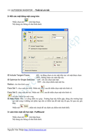 152 AUTODESK INVENTOR – Thiết kế chi tiết


2- Nối các mặt bằng mặt cong tròn

     Nhấn chọn nút       trên hộp thoại.
     Nội dung các thông số như hình dưới.




 Include Tangent Faces:        ON - tự động chọn cả các mặt tiếp xúc với mặt được chọn.
                                OFF - không chọn các mặt tiếp xúc.
 Optimize for Single Selection: ON - chỉ cho chọn một mặt.
                                 OFF - cho chọn nhiều mặt một lúc.
Radius: cho bán kính cung.

Face Set 1: chọn mặt thứ nhất. Nhấn nút      , sau đó nhấn chọn mặt trên hình vẽ.

Face Set 2: chọn mặt thứ hai. Nhấn nút      , sau đó nhấn chọn mặt trên hình vẽ.

    nút đảo chiều tạo mặt cong.
 Help Point: ON - có dùng điểm trợ giúp . Trường hợp này hiếm gặp, dùng cho trường hợp
    tạo mặt cong ở những nơi phức tạp cần có điểm tựa để mặt này đi qua, bỏ qua các góc
    khó.

     Nhấn nút            , nhấn trái chuột để xác định các điểm trên hình khối.

3- Làm tròn mặt nối hai mặt - FullRound

     Nhấn chọn nút       trên hộp thoại.
     Nội dung các thông số như hình dưới.




Nguyễn Văn Thiệp http://th3d.forumotion.net
 
