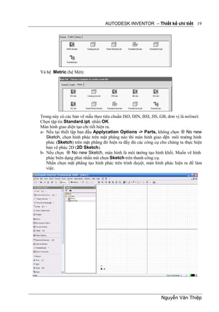 AUTODESK INVENTOR – Thiết kế chi tiết 19




Và hệ Metric (hệ Mét):




Trong này có các bản vẽ mẫu theo tiêu chuẩn ISO, DIN, BSI, JIS, GB, đơn vị là milimét.
Chọn tập tin Standard.ipt, nhấn OK.
Màn hình giao diện tạo chi tiết hiện ra.
a- Nếu tại thiết lập ban đầu Applycation Options -> Parts, không chọn  No new
   Sketch, chọn hình phác trên mặt phẳng nào thì màn hình giao di n môi trường hình
                                                                  ệ
   phác (Sketch) trên mặt phẳng đó hiện ra đầy đủ các công cụ cho chúng ta thực hiện
   bản vẽ phác 2D (2D Sketch).
b- Nếu chọn  No new Sketch, màn hình là môi trường tạo hình khối. Muốn vẽ hình
   phác biên dạng phải nhấn nút chọn Sketch trên thanh công cụ.
   Nhấn chọn mặt phẳng tạo hình phác trên trình duyệt, màn hình phác hiện ra để làm
   việc.




                                                                Nguyễn Văn Thiệp
 