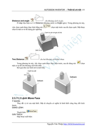AUTODESK INVENTOR – Thiết kế chi tiết 155




Distance and angle:                     cho khoảng cách và góc.
     Ô nhập liệu hiện ra 2 ô Distance (khoảng cách) và Angle (góc). Trong phương án này,

việc chọn cạnh được thực hiện bằng nút           chọn mặt trước sau đó chọn cạnh. Mặt được
chọn là mặt cơ sở để dựng góc nghiêng.




Two Distance                       cho hai khoảng cách khác nhau.

      Trong phương án này, vi c chọn cạnh được thực hiện trước, sau đó dùng nút
                              ệ                                                       chọn
mặt cơ sở để cho khoảng cách thứ nhất.
      Kết quả như các hình mô tả dưới đây.




2.3.11.3 Lệnh Move Face
Ý NGHĨA:
       Thay đổi vị trí của mặt khối. Mặt di chuyển có nghĩa là hình khối cũng thay đổi kích
thước.
DẠNG LỆNH:

     Thanh lệnh:
GIẢI THÍCH:
     Hộp thoại xuất hiện:


                                            Nguyễn Văn Thiệp http://th3d.forumotion.net
 