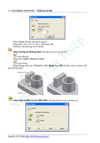 156 AUTODESK INVENTOR – Thiết kế chi tiết




     Nhấn Faces để chọn mặt cần di chuyển.
     Dòng nhắc: Select Face to Move. Nhấn chọn mặt.
     Tiếp theo chọn phương án di chuyển:

     chọn hướng và khoảng cách. Phương án này có các nút sau:

         chọn phương.
     Dòng nhắc: Select Direction vector.

           chọn hướng.
      Nhập khoảng cách vào ô Distance. Nhấn Apply hoặc OK kết thúc việc di chuyển. Kết
quả như hình dưới.




      chọn mặt và điểm cơ sở, điểm đích. Phương án này có các nút chọn sau:




Nguyễn Văn Thiệp http://th3d.forumotion.net
 