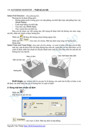 158 AUTODESK INVENTOR – Thiết kế chi tiết


Select Pull Direction: chọn phương kéo.
      Phương kéo là đoạn thẳng gồm:
      - Đường pháp tuyến (vuông góc) với mặt phẳng của khối đặc hoặc mặt phẳng làm việc
           (Work Plane).
      - Cạnh mép thẳng của khối đặc.
      - Trục làm việc (Work Axis).
      - Trục xuyên tâm của khối trụ.
      Đưa con trỏ chạm vào đối tượng nào, đối tượng đó được hiển thị đường tim màu vàng,
nét đứt, nhấn trái chuột ta được hướng kéo.
      Nhấn nút      để thay đổi hướng (chọn hướng ngược lại).
     Nhấn nút               chọn mặt cần doãng. Mặt này phải song song với hướng kéo.
     Dòng nhắc:
Select Face and Fixed Edge: chọn mặt cần kéo doãng và cạnh cố định. Khi đưa con trỏ đến
     mặt nào, mặt đó được hiển thị bằng đường bao màu đỏ, cạnh gần con trỏ nhất được coi là
     cạnh cố định, nhấn trái chuột nó chuyển thành màu xanh lơ, kèm theo mũi tên màu đỏ chỉ
     hướng kéo của mặt đó.




      Draft Angle: góc doãng. Giá trị của góc là số dương, còn cạnh nào bị đẩy ra hoặc co lại
đã được xác định bằng hai yếu tố hướng kéo và cạnh cố định.

2- Dùng mặt làm chuẩn cố định

      Nhấn nút
      Hộp thoại có các nút sau:




                       chọn mặt cố định. Mặt này phải là mặt phẳng.

Nguyễn Văn Thiệp http://th3d.forumotion.net
 