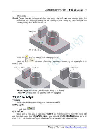 AUTODESK INVENTOR – Thiết kế chi tiết 159


     Dòng nhắc:
Select Planar face or work plane: chọn mặt phẳng của hình khối hoặc mặt làm việc. Khi
     nhấn chọn mặt, mũi tên đỏ vuông góc với mặt này hiện ra. Hướng này quyết định góc dãn
     âm hay dương theo chiều của mũi tên.




     Nhấn nút      thay đổi hướng (chọn hướng ngược lại).
     Nhấn nút              chọn mặt cần doãng. Giao tuyến của mặt này với mặt chuẩn sẽ là
mép cố định.




     Draft Angle: góc doãng. Giá trị của góc doãng là số dương.
     Nhấn OK kết thúc lênh. Kết quả như hình trên bên phải.

2.3.11.5 Lệnh Split
Ý NGHĨA:
    Phân chia khối hoặc tạo đường phân chia trên mặt khối.
DẠNG LỆNH:

      Thanh lệnh:
GIẢI THÍCH:
      Ranh giới để phân chia là biên dạng (Sketch) kín hoặc hở nằm trên hoặc nằm ngoài mặt
của khối, mặt phẳng làm việc (Work plane) hoặc một mặt độc lập (Surface) được tạo ra từ
trước ở vị trí mà khi chiếu xuống có thể chia khối hoặc mặt của khối thành hai phần.



                                           Nguyễn Văn Thiệp http://th3d.forumotion.net
 