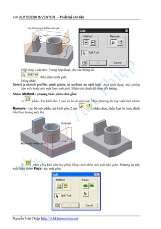 160 AUTODESK INVENTOR – Thiết kế chi tiết




     Hộp thoại xuất hiện. Trong hộp thoại, cho các thông số:

                  nhấn chọn ranh giới.
     Dòng nhắc:
Select a sketch proffile, work plane, or surface as split tool: chọn biên dạng, mặt phẳng
     làm việc hoặc một mặt làm ranh giới. Nhấn trái chuột để chọn đối tượng.
Nhóm Method - phương thức phân chia gồm:

     1-      phân chia khối làm 2 nửa và bỏ đi một nửa. Theo phương án này xuất hiện nhóm

Remove - loại bỏ một phần của khối gồm 2 nút             , nhấn chọn, phần loại bỏ được đánh
dấu theo hướng mũi tên.




      2-      phân chia khối làm hai phần bằng cách thêm một mặt vào giữa. Phương án này
xuất hiện nhóm Face - tạo mặt gồm:




Nguyễn Văn Thiệp http://th3d.forumotion.net
 