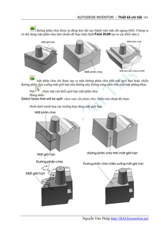 AUTODESK INVENTOR – Thiết kế chi tiết 161


           đường phân chia được tự động kéo dài tạo thành một mặt cắt ngang khối. Chúng ta
có thể dùng mặt phân chia làm chuẩn để thực hiện lệnh Face Draft tạo ra các khối như ý.




          mặt phân chia chỉ được tạo ra một đường phân chia trên mặt giới hạn hoặc chiếu
đường phân chia xuống mặt giới hạn nếu đường này không cùng nằm trên một mặt phẳng khác.

     Nút       chọn mặt của khối giới hạn mặt phân chia.
     Dòng nhắc:
Select faces that will be split: chọn mặt cần phân chia. Nhấn trái chuột để chọn.

      Hình dưới minh hoạ các trường hợp dùng mặt giới hạn.




                                             Nguyễn Văn Thiệp http://th3d.forumotion.net
 
