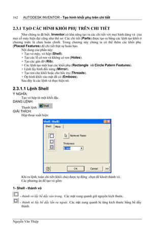 162     AUTODESK INVENTOR - Tạo hình khối phụ trên chi tiết


2.3.1 TẠO CÁC HÌNH KHỐI PHỤ TRÊN CHI TIẾT
      Như chúng ta đã biết, Inventor có khả năng tạo ra các chi tiết với mọi hình dáng và của
mọi cỗ máy hiện đại cũng như thô sơ. Các chi tiết (Parts) được tạo ra bằng các lệnh tạo khối ở
chương trư là chưa hoàn chỉnh. Trong chương này chúng ta có thể thêm các khối phụ
          ớc
(Placed Features) để chi tiết thật sự hoàn hảo.
      Nội dung của phần này:
      + Tạo vỏ máy, vỏ hộp (Shell).
      + Tạo các lỗ có ren và không có ren (Holes).
      + Tạo các gân đỡ (Rib).
      + Các lệnh tạo một loạt các khối phụ (Rectangle và Circle Patern Features).
      + Lệnh lấy hình đối xứng (Mirror).
      + Tạo ren cho khối hoặc cho hốc trụ (Threads).
      + Ốp hình khối vào mặt đã có (Emboss).
      Sau đây là các lệnh và thực hiện nó.

2.3.1.1 Lệnh Shell
Ý NGHĨA:
    Tạo vỏ hộp từ một khối đặc.
DẠNG LỆNH:
     Thanh lệnh:
GIẢI THÍCH:
     Hộp thoại xuất hiện:




       Khi ra lệnh, toàn chi tiết (khối chủ) được tự động chọn để khoét thành vỏ.
       Các phương án để tạo vỏ gồm:

1- Shell - thành vỏ

      - thành vỏ lấy bề dầy vào trong. Các mặt xung quanh giữ nguyên kích thước.
      - thành vỏ lấy bề dầy lấn ra ngoài. Các mặt xung quanh bị tăng kích thước bằng bề dầy
       thành.



Nguyễn Văn Thiệp
 