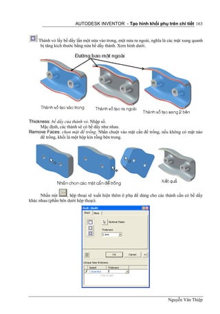 AUTODESK INVENTOR - Tạo hình khối phụ trên chi tiết 163


     Thành vỏ lấy bề dầy lấn một nửa vào trong, một nửa ra ngoài, nghĩa là các mặt xung quanh
      bị tăng kích thước bằng nửa bề dầy thành. Xem hình dưới.




Thickness: bề dầy của thành vỏ. Nhập số.
     Mặc định, các thành sẽ có bề dầy như nhau.
Remove Faces: chọn mặt để trống. Nhấn chuột vào mặt cần để trống, nếu không có mặt nào
     để trống, khối là một hộp kín rỗng bên trong.




      Nhấn nút      , hộp thoại sẽ xuất hiện thêm ô phụ để dùng cho các thành cần có bề dầy
khác nhau (phần bên dưới hộp thoại).




                                                                          Nguyễn Văn Thiệp
 