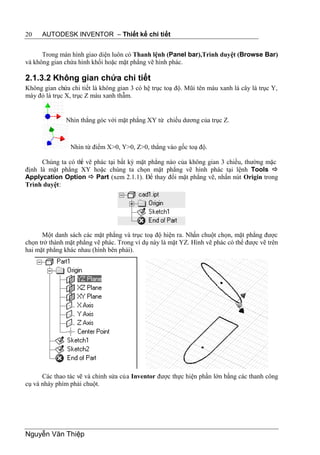 20    AUTODESK INVENTOR – Thiết kế chi tiết


      Trong màn hình giao diện luôn có Thanh lệnh (Panel bar),Trình duyệt (Browse Bar)
và không gian chứa hình khối hoặc mặt phẳng vẽ hình phác.

2.1.3.2 Không gian chứa chi tiết
Không gian chứa chi tiết là không gian 3 có hệ trục toạ độ. Mũi tên màu xanh lá cây là trục Y,
mày đỏ là trục X, trục Z màu xanh thẫm.


               Nhìn thẳng góc với mặt phẳng XY từ chiều dương của trục Z.



                Nhìn từ điểm X>0, Y>0, Z>0, thẳng vào gốc toạ độ.

      Chúng ta có th vẽ phác tại bất kỳ mặt phẳng nào của không gian 3 chiều, thường mặc
                   ể
định là mặt phẳng XY hoặc chúng ta chọn mặt phẳng vẽ hình phác tại lệnh Tools 
Applycation Option  Part (xem 2.1.1). Để thay đổi mặt phẳng vẽ, nhấn nút Origin trong
Trình duyệt:




      Một danh sách các mặt phẳng và trục toạ độ hiện ra. Nhấn chuột chọn, mặt phẳng được
chọn trở thành mặt phẳng vẽ phác. Trong ví dụ này là mặt YZ. Hình vẽ phác có thể được vẽ trên
hai mặt phẳng khác nhau (hình bên phải).




      Các thao tác vẽ và chỉnh sửa của Inventor được thực hiện phần lớn bằng các thanh công
cụ và nháy phím phải chuột.




Nguyễn Văn Thiệp
 