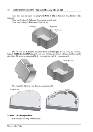 164    AUTODESK INVENTOR - Tạo hình khối phụ trên chi tiết


      Tại ô này, nhấn trái chuột vào dòng Click here to add sẽ thêm một dòng để cho bề dầy
thành vỏ.
      Nhấn vào ô thẳng cột Selected để chọn mặt tại hình khối.
      Nhấn vào ô thẳng cột Thickness để cho bề dầy.




      Đối với khối khi đã hoàn tất bằng cách thêm nhiều khối phụ đôi khi không tạo vỏ được,
hoặc đã fillet hoặc chamfer các cạnh, toàn khối trở thành chỉ có một mặt duy nhất bao quanh,
nên chỉ có thể tạo vỏ có một giá trị bề dầy cho tất cả các vách đáy và xung quanh.




      Nếu có các lỗ, thành vỏ cũng được tạo xung quanh lỗ:




2- More - các thông số khác
      Hộp thoại có nội dung như hình dưới.


Nguyễn Văn Thiệp
 