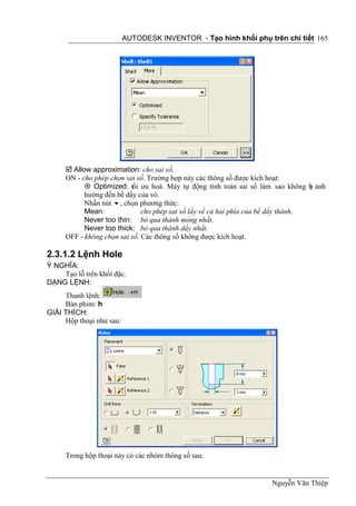 AUTODESK INVENTOR - Tạo hình khối phụ trên chi tiết 165




      Allow approximation: cho sai số.
     ON - cho phép chọn sai số. Trường hợp này các thông số được kích hoạt:
            Optimized: tối ưu hoá. Máy tự động tính toán sai số làm sao không b ảnh
                                                                                   ị
           hưởng đến bề dầy của vỏ.
           Nhấn nút , chọn phương thức:
           Mean:              cho phép sai sồ lấy về cả hai phía của bề dầy thành.
           Never too thin: bỏ qua thành mỏng nhất.
           Never too thick: bỏ qua thành dầy nhất.
     OFF - không chọn sai số. Các thông số không được kích hoạt.

2.3.1.2 Lệnh Hole
Ý NGHĨA:
    Tạo lỗ trên khối đặc.
DẠNG LỆNH:
     Thanh lệnh:
     Bàn phím: h
GIẢI THÍCH:
     Hộp thoại như sau:




     Trong hộp thoại này có các nhóm thông số sau:


                                                                   Nguyễn Văn Thiệp
 