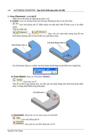 166     AUTODESK INVENTOR - Tạo hình khối phụ trên chi tiết


1- Nhóm Placement - vị trí đặt lỗ
      Nhấn nút  để chọn các phương án chọn vị trí.
   a- Linear: cách các đường thẳng một khoảng. Phương án này có các nút chọn:
               chọn mặt phẳng đặt lỗ. Nhấn chuột vào một mặt, hình lỗ hiện ra tại vị trí nhấn
       chuột.
       Tiếp tục nhấn nút:

                          và                      chọn vào các cạnh mép tương ứng để cho
       kích thước khoảng cách từ tâm lỗ đến các cạnh được chọn.




       Các kích thước hiện ra và nhấn vào kích thước đó để nhập số cần thiết vào ô nhập liệu:




      b- From Sketch: dùng các hình phác (Sketch).

                    chọn tâm của lỗ.
       Tâm lỗ có thể là tâm đường tròn, các đầu mút của đoạn thẳng như hình dưới hoặc điểm
       được vẽ bằng lệnh Point trong hình phác.




      c- Concentric: đồng tâm với các mặt cong của hình khối.

                 chọn mặt phẳng đặt lỗ.

                      chọn mặt trụ của khối đồng tâm với lỗ.


Nguyễn Văn Thiệp
 