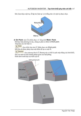 AUTODESK INVENTOR - Tạo hình khối phụ trên chi tiết 167


 Khi chọn được mặt trụ, lỗ lập tức hiện tại vị trí đồng tâm với mặt trụ được chọn.




d- On Point: tâm lỗ là điểm được vẽ bằng lệnh Work Point.
 Để thực hiện phương án này, chúng ta phải có điểm là Work point.
 Tiếp theo các nút hiện ra:

            chọn điểm làm tâm lỗ. Nhấn chọn vào Work point.
 Mỗi lần chỉ được phép chọn một điểm để tạo ra một lỗ.

               chọn phương khoét lỗ. Phương này có thể là cạnh mép thẳng của hình khối,
 tâm của mặt trụ hoặc đường pháp tuyến của mặt phẳng.
 Hình dưới minh họa các bước tạo lỗ.




                                                                        Nguyễn Văn Thiệp
 