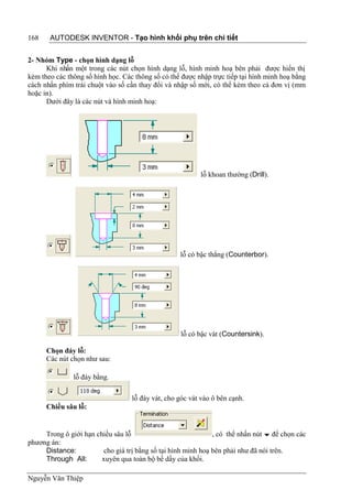168    AUTODESK INVENTOR - Tạo hình khối phụ trên chi tiết


2- Nhóm Type - chọn hình dạng lỗ
      Khi nhấn một trong các nút chọn hình dạng lỗ, hình minh hoạ bên phải được hiển thị
kèm theo các thông số hình học. Các thông số có thể được nhập trực tiếp tại hình minh hoạ bằng
cách nhấn phím trái chuột vào số cần thay đổi và nhập số mới, có thể kèm theo cả đơn vị (mm
hoặc in).
      Dưới đây là các nút và hình minh hoạ:




                                                          lỗ khoan thường (Drill).




                                                   lỗ có bậc thẳng (Counterbor).




                                                    lỗ có bậc vát (Countersink).

      Chọn đáy lỗ:
      Các nút chọn như sau:

               lỗ đáy bằng.

                                   lỗ đáy vát, cho góc vát vào ô bên cạnh.
      Chiều sâu lỗ:


     Trong ô giới hạn chiều sâu lỗ                             , có thể nhấn nút  để chọn các
phương án:
     Distance:           cho giá trị bằng số tại hình minh hoạ bên phải như đã nói trên.
     Through All:       xuyên qua toàn bộ bề dầy của khối.

Nguyễn Văn Thiệp
 