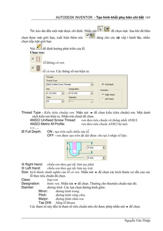 AUTODESK INVENTOR - Tạo hình khối phụ trên chi tiết 169



      To: kéo dài đến một mặt được chỉ định. Nhấn nút            để chọn mặt. Sau khi đã bấm
chọn được mặt giới hạn, xuất hiện thêm nút              dùng cho các m xếp t hành bậc, nhấn
                                                                      ặt
chọn tiếp mặt giới hạn

      Nút     để định hướng phát triển của lỗ.
      Chọn ren:


               lỗ không có ren.

               lỗ có ren. Các thông số ren hiện ra:




Thread Type - Kiểu (tiêu chuẩn) ren. Nhấn nút  để chọn kiểu (tiêu chuẩn) ren. Một danh
       sách kiểu ren hiện ra. Nhấn trái chuột để chọn.
     ANSCI Unifieed Screw Thread:           ren theo tiêu chuẩn vít thống nhất ANSCI.
     ANSCI Metric M Profile:                ren theo tiêu chuẩn ANSCI hệ mét.
     v.v…..
 Full Depth:     ON - tạo trên suốt chiều sâu lỗ.
                  OFF - ren được tạo trên độ dài được cho tại ô nhập số liệu.




 Right Hand: chiều ren theo qui tắc bàn tay phải.
 Left Hand:        chiều ren theo qui tắc bàn tay trái.
Size: kích thước danh nghĩa của lỗ có ren. Nhấn nút  để chọn các kích thước có sẵn của các
      lỗ theo tiêu chuẩn đã chọn.
Class:              loại ren.
Designation:        bước ren. Nhấn nút  để chọn. Thường cho theotiêu chuẩn nào đó.
Diamter:            đường kính. Các lựa chọn đường kính gồm:
             Minor:        đường kính trong.
             Pitch:        đường kính vòng chia.
             Maijor:       đường kính chân ren.
             Tap Drill: bằng lỗ khoan.
      Các tham số này đều là tham số tiêu chuẩn nên chỉ được phép nhấn nút  để chọn.



                                                                          Nguyễn Văn Thiệp
 