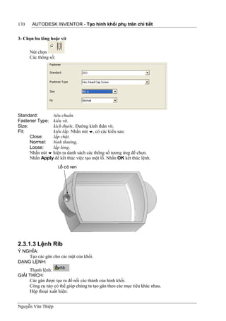 170    AUTODESK INVENTOR - Tạo hình khối phụ trên chi tiết


3- Chọn bu lông hoặc vít

      Nút chọn
      Các thông số:




Standard:        tiêu chuẩn.
Fastener Type: kiểu vít.
Size:            kích thước. Đường kính thân vít.
Fit:             kiểu lắp. Nhấn nút , có các kiểu sau:
      Close:     lắp chặt.
      Normal:    bình thường.
      Loose:     lắp lỏng.
      Nhấn nút  hiện ra danh sách các thông số tương ứng để chọn.
      Nhấn Apply để kết thúc việc tạo một lỗ. Nhấn OK kết thúc lệnh.




2.3.1.3 Lệnh Rib
Ý NGHĨA:
    Tạo các gân cho các mặt của khối.
DẠNG LỆNH:
     Thanh lệnh:
GIẢI THÍCH:
     Các gân được tạo ra để nối các thành của hình khối.
     Công cụ này có thể giúp chúng ta tạo gân theo các mục tiêu khác nhau.
     Hộp thoại xuất hiện:


Nguyễn Văn Thiệp
 