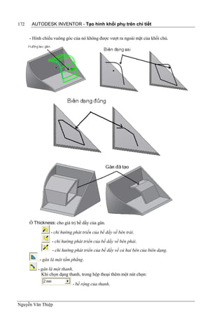 172    AUTODESK INVENTOR - Tạo hình khối phụ trên chi tiết


      - Hình chiếu vuông góc của nó không được vượt ra ngoài mặt của khối chủ.




      Ô Thickness: cho giá trị bề dầy của gân.

                 - chỉ hướng phát triển của bề dầy về bên trái.
                 - chỉ hướng phát triển của bề dầy về bên phải.
                  - chỉ hướng phát triển của bề dầy về cả hai bên của biên dạng.

           - gân là một tấm phẳng.

          - gân là một thanh.
            Khi chọn dạng thanh, trong hộp thoại thêm một nút chọn:

                             - bề rộng của thanh.



Nguyễn Văn Thiệp
 