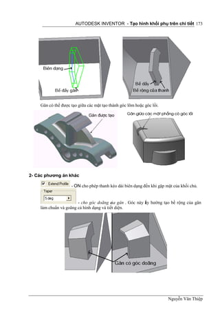 AUTODESK INVENTOR - Tạo hình khối phụ trên chi tiết 173




    Gân có thể được tạo giữa các mặt tạo thành góc lõm hoặc góc lồi.




2- Các phương án khác

                    - ON cho phép thanh kéo dài biên dạng đến khi gặp mặt của khối chủ.


                       - cho góc doãng c gân . Góc này ấy hướng tạo bề rộng của gân
                                          ủa           l
    làm chuẩn và goãng cả hình dạng và tiết diện.




                                                                       Nguyễn Văn Thiệp
 