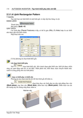 174    AUTODESK INVENTOR - Tạo hình khối phụ trên chi tiết


2.3.1.4 Lệnh Rectangular Pattern
Ý NGHĨA:
    Tạo một loạt các hình khối từ một hình gốc và sắp xếp theo hàng và cột.
DẠNG LỆNH:

      Thanh lệnh:
      Bàn phím: Shift + R
GIẢI THÍCH:
      Các hình phụ ( Placed Features) ở đây có thể là gân (Rib), lỗ (Hole) hoặc là các khối
nhỏ được gắn trên khối chính.
      Hộp thoại như sau:




      Có hai phương án chọn hình khối gốc:

      chỉ chọn hình khối phụ
      Nút             chọn hình khối gốc. Khi chuột chạm phải khối nào, khối đó được chiếu
sáng các cạnh bằng màu đỏ và nét đậm. Nhấn phím trái, khối được chọn chuyển thành màu
xanh lơ (cũng giống như các hình phác).


       chọn cả khối phụ và khối chủ
      Phương án này chọn toàn bộ chi tiết làm hình gốc để nhân ra.

      Nút                           chọn kèm theo các hình phụ trợ như mặt phẳng làm việc
(Work plane), trục làm việc (Work Axis), điểm làm việc (Work point). Nhấn chọn vào các
đối tượng này thì chúng cũng được nhân ra.




Nguyễn Văn Thiệp
 