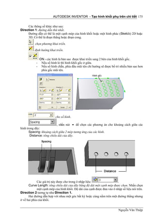 AUTODESK INVENTOR - Tạo hình khối phụ trên chi tiết 175


     Các thông số khác như sau:
Direction 1: đường dẫn thứ nhất.
     Đường dẫn có thể là một cạnh mép của hình khối hoặc một hình phác (Sketch) 2D hoặc
     3D. Có thể là đoạn thẳng hoặc đoạn cong.

           chọn phương khai triển.
           định hướng khai triển.

                ON - các hình là bản sao được khai triển sang 2 bên của hình khối gốc.
            -    Nếu số hình lẻ thì hình khối gốc ở giữa.
            -    Nếu số hình chẵn, phía đầu mũi tên chỉ hướng sẽ được bố trí nhiều bản sao hơn
                 phía gốc mũi tên.




                            cho số hình.

                           , nhấn nút  để chọn các phương án cho khoảng cách giữa các
hình trong dãy:
       Spacing: khoảng cách giữa 2 mép tương ứng của các hình.
       Distance: tổng chiều dài của dãy.




             Các giá trị này được cho trong ô nhập liệu:                 .
      Curve Length: tổng chiều dài của dãy bằng độ dài một cạnh mép được chọn. Nhấn chọn
             một cạnh mép của hình khối. Độ dài của cạnh được đưa vào ô nhập số liệu nói trên.
Direction 2 tương tự như Direction 1.
      Hai đường dẫn hợp với nhau một góc bất kỳ hoặc cùng nằm trên một đường thẳng nhưng
ở về hai phía của khối.


                                                                           Nguyễn Văn Thiệp
 