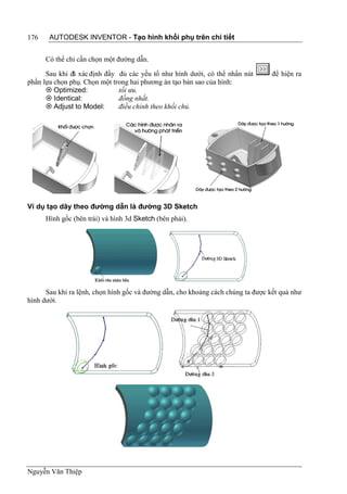 176    AUTODESK INVENTOR - Tạo hình khối phụ trên chi tiết


      Có thể chỉ cần chọn một đường dẫn.

      Sau khi đã xác định đầy đủ các yếu tố như hình dưới, có thể nhấn nút        để hiện ra
phần lựa chọn phụ. Chọn một trong hai phương án tạo bản sao của hình:
       Optimized:            tối ưu.
       Identical:            đồng nhất.
       Adjust to Model:      điều chỉnh theo khối chủ.




Ví dụ tạo dãy theo đường dẫn là đường 3D Sketch
      Hình gốc (bên trái) và hình 3d Sketch (bên phải).




      Sau khi ra lệnh, chọn hình gốc và đường dẫn, cho khoảng cách chúng ta được kết quả như
hình dưới.




Nguyễn Văn Thiệp
 