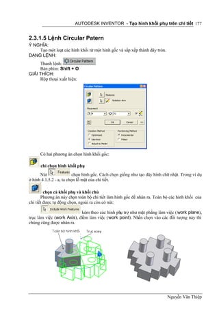AUTODESK INVENTOR - Tạo hình khối phụ trên chi tiết 177


2.3.1.5 Lệnh Circular Patern
Ý NGHĨA:
    Tạo một loạt các hình khối từ một hình gốc và sắp xếp thành dãy tròn.
DẠNG LỆNH:
     Thanh lệnh:
     Bàn phím: Shift + O
GIẢI THÍCH:
     Hộp thoại xuất hiện:




      Có hai phương án chọn hình khối gốc:

      chỉ chọn hình khối phụ
      Nút                 chọn hình gốc. Cách chọn giống như tạo dãy hình chữ nhật. Trong ví dụ
ở hình 4.1.5.2 - a, ta chọn lỗ mặt của chi tiết.

         chọn cả khối phụ và khối chủ
       Phương án này chọn toàn bộ chi tiết làm hình gốc để nhân ra. Toàn bộ các hình khối của
chi tiết được tự động chọn, ngoài ra còn có nút:

                            kèm theo các hình phụ trợ như mặt phẳng làm việc ( work plane),
trục làm việc (work Axis), điểm làm việc (work point). Nhấn chọn vào các đối tượng này thì
chúng cũng được nhân ra.




                                                                            Nguyễn Văn Thiệp
 