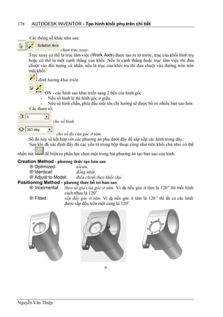 178    AUTODESK INVENTOR - Tạo hình khối phụ trên chi tiết


      Các thông số khác như sau:

                       chọn trục xoay.
      Trục xoay có thể là trục làm việc (Work Axis) được tạo ra từ trước, trục của khối hình trụ
      hoặc có thể là một cạnh thẳng của khối. Nếu là cạnh thẳng hoặc trục làm việc thì đưa
      chuột vào đối tượng và nhấn, nếu là trục của khối trụ thì đưa chuột vào đường tròn trên
      mặt khối.
           định hướng khai triển.

             ON - các hình sao khai triển sang 2 bên của hình gốc.
            - Nếu số hình lẻ thì hình gốc ở giữa.
            - Nếu số hình chẵn, phía đầu mũi tên chỉ hướng sẽ được bố trí nhiều bản sao hơn
      Các tham số:

                   cho số hình.

                    cho số đo của góc ở tâm.
      Số đo này sẽ kết hợp với các phương án phụ dưới đây để sắp xếp các hình trong dãy.
      Sau khi đã xác định đầy đủ các yếu tố trong hộp thoại cũng như trên khối chủ như có thể

nhấn nút      để hiện ra phần lựa chọn một trong hai phương án tạo bản sao của hình.
Creation Method - phương thức tạo bản sao
      Optimized:          tối ưu.
      Identical:          đồng nhất.
      Adjust to Model:    điều chỉnh theo khối chủ.
Positioning Method - phương thức bố trí bản sao
      Inceimental: theo số gia của góc ở tâm. Ví dụ nếu góc ở tâm là 120 o thì mỗi hình
                     cách nhau là 120o.
      Fitted:       xếp đầy góc ở tâm. Ví d nếu góc ở tâm là 120 o thì tất cả các hình
                                             ụ
                     được sắp đều trên một cung là 120o.




                                               a




Nguyễn Văn Thiệp
 