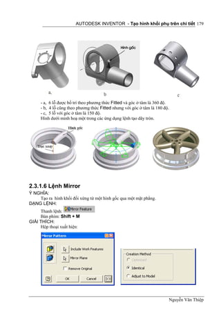 AUTODESK INVENTOR - Tạo hình khối phụ trên chi tiết 179




     - a, 6 lỗ được bố trí theo phương thức Fitted và góc ở tâm là 360 độ.
     - b, 4 lỗ cũng theo phương thức Fitted nhưng với góc ở tâm là 180 độ.
     - c, 5 lỗ với góc ở tâm là 150 độ.
     Hình dưới minh hoạ một trong các ứng dụng lệnh tạo dãy tròn.




2.3.1.6 Lệnh Mirror
Ý NGHĨA:
    Tạo ra hình khối đối xứng từ một hình gốc qua một mặt phẳng.
DẠNG LỆNH:
     Thanh lệnh:
     Bàn phím: Shift + M
GIẢI THÍCH:
     Hộp thoại xuất hiện:




                                                                         Nguyễn Văn Thiệp
 
