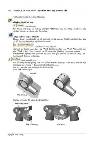 180    AUTODESK INVENTOR - Tạo hình khối phụ trên chi tiết


      Có hai phương án chọn hình khối gốc:

      chỉ chọn hình khối phụ

                      chọn hình gốc.
      Nếu là các hình được tạo ra bằng các lệnh Patern (tạo dãy theo hàng và cột hoặc dãy
      tròn) thì tất các các bản sao đều được chọn

       chọn cả khối phụ và khối chủ
      Phương án này chọn toàn bộ chi tiết làm hình gốc để nhân ra. Toàn bộ các hình khối của
      chi tiết được tự động chọn, ngoài ra còn có nút:

                                kèm theo các hình phụ trợ.
      Các hình này là mặt phẳng làm việc (Work plane), trục làm việc (Work Axis), điểm làm
      việc (Work point). Nhấn chọn vào các đối tượng này thì chúng cũng được nhân ra.
       Remove Original - ON (có đánh d    ấu): xoá hình gốc, chỉ còn lại nửa đối xứng. OFF
      (không dánh dấu): để cả hai nửa.

                chọn mặt đối xứng.
      Mặt đối xứng là mặt phẳng làm việc (Work Plane) được tạo ra từ trước hoặc là mặt
      phẳng của khối. Trong ví dụ dưới là mặt phẳng làm việc.
      Các lựa chọn phụ khác tương tự như hai lệnh trên.
      Nhấn OK kết thúc lệnh.




      Trường hợp dùng đối xứng là mặt của khối:




Nguyễn Văn Thiệp
 