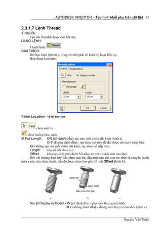 AUTODESK INVENTOR - Tạo hình khối phụ trên chi tiết 181


2.3.1.7 Lệnh Thread
Ý NGHĨA:
    Tạo ren cho khối hoặc cho hốc trụ.
DẠNG LỆNH:
     Thanh lệnh:
GIẢI THÍCH:
     Để thực hiện lệnh này, trong chi tiết phải có khối trụ hoặc hốc trụ.
     Hộp thoại xuất hiện:




Nhóm Location - vị trí tạo ren


           chọn mặt trụ.
    định hướng khai triển.
 Full Length    ON (có đánh dấu): tạo trên suốt chiều dài khối (hình a).
                 OFF (không dánh dấu): ren được tạo trên độ dài được cho tại ô nhập liệu.
     Khi không tạo ren suốt chiều dài khối, các tham số tiếp theo:
     Length:     cho độ dài đoạn ren.
     Offset:     khoảng cách giữa điểm bắt đầu của ren và đầu mút của khối.
     Đối với trường hợp này, khi chọn mặt trụ, đầu mút nào gần con trỏ nhất sẽ chuyển thành
màu xanh, nếu nhấn chuột, đầu đó được chọn làm gốc để tính Offset (hình b).




      Nút  Display in Model: ON (có đánh dấu) - cho hiển thị ren trên khối.
                              OFF (không dánh dấu) - không hiển thị ren trên khối (hình c).


                                                                            Nguyễn Văn Thiệp
 