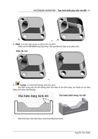 AUTODESK INVENTOR - Tạo hình khối phụ trên chi tiết 183




                                             
2 - Heal: xoá mặt chặn ngang sự phát triển của khối.
      Nhấn nút ON  Heal trong hộp thoại. Kết quả khối bị chặn tự do phát triển.




                                         

3-      Lump: xoá hình khối không dính liền nhau.
      Hai khối trong một chi tiết không dính liền nhau là hai khối được tạo thành từ các biên
dạng cách nhau một khoảng.




      Quá trình thực hiện lệnh được minh hoạ bằng hình dưới.




                                                                          Nguyễn Văn Thiệp
 