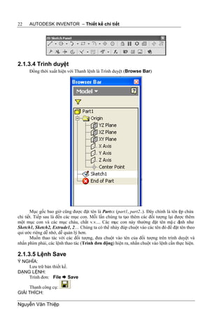 22    AUTODESK INVENTOR – Thiết kế chi tiết




2.1.3.4 Trình duyệt
      Đồng thời xuất hiện với Thanh lệnh là Trình duyệt (Browse Bar)




       Mục gốc bao giờ cũng được đặt tên là Partxx (part1, part2..). Đây chính là tên t p chứa
                                                                                      ệ
chi tiết. Tiếp sau là đến các mục con. Mỗi lần chúng ta tạo thêm các đối tượng lại được thêm
một mục con và các mục cháu, chắt v.v.... Các mục con này thường đặt tên mặ c định như
Sketch1, Sketch2, Extrude1, 2.... Chúng ta có thể nháy đúp chuột vào các tên đó để đặt tên theo
qui ước riêng dễ nhớ, dễ quản lý hơn.
       Muốn thao tác với các đối tượng, đưa chuột vào tên của đối tượng trên trình duyệt và
nhấn phím phải, các lệnh thao tác (Trình đơn động) hiện ra, nhấn chuột vào lệnh cần thực hiện.

2.1.3.5 Lệnh Save
Ý NGHĨA:
    Lưu trữ bản thiết kế.
DẠNG LỆNH:
    Trình đơn: File  Save

     Thanh công cụ:
GIẢI THÍCH:

Nguyễn Văn Thiệp
 