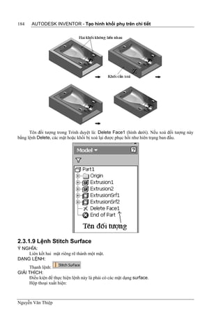 184    AUTODESK INVENTOR - Tạo hình khối phụ trên chi tiết




      Tên đối tượng trong Trình duyệt là: Delete Face1 (hình dưới). Nếu xoá đối tượng này
bằng lệnh Delete, các mặt hoặc khối bị xoá lại được phục hồi như hiên trạng ban đầu.




2.3.1.9 Lệnh Stitch Surface
Ý NGHĨA:
    Liên kết hai mặt riêng rẽ thành một mặt.
DẠNG LỆNH:
     Thanh lệnh:
GIẢI THÍCH:
     Điều kiện để thực hiện lệnh này là phải có các mặt dạng surface.
     Hộp thoại xuất hiện:



Nguyễn Văn Thiệp
 