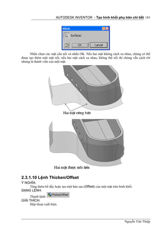 AUTODESK INVENTOR - Tạo hình khối phụ trên chi tiết 185




      Nhấn chọn các mặt cần nối và nhấn OK. Nếu hai mặt không cách xa nhau, chúng có thể
được tạo thêm một mặt nối, nếu hai mặt cách xa nhau, không thể nối thì chúng vẫn cách rời
nhưng là thành viên của một mặt.




2.3.1.10 Lệnh Thicken/Offset
Ý NGHĨA:
    Tăng thêm bề dầy hoặc tạo một bản sao (Offset) của một mặt trên hình khối.
DẠNG LỆNH:
     Thanh lệnh:
GIẢI THÍCH:
     Hộp thoại xuất hiện.




                                                                        Nguyễn Văn Thiệp
 