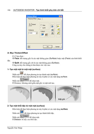 186     AUTODESK INVENTOR - Tạo hình khối phụ trên chi tiết




A- Mục Thicken/Offset
       Có 2 lựa chọn :
        Face: đối tượng gốc là các mặt không gian (Surface) hoặc mặt (Face) của hình khối
đặc.
        Quilt: đối tượng gốc chỉ là các mặt không gian (Surface).
       Công cụ này cho chúng ta làm được các việc sau:

1- Tạo một mặt từ một mặt (surface)

       Nhấn nút       để chọn phương án tạo thành mặt (surface).
       Điều kiện để thực hiện phương án này là phải có các mặt dạng surface.

       Nhấn nút             để chọn mặt.
       Ô Distance: khoảng cách giữa mặt gốc và mặt mới tạo.




2- Tạo một khối đặc từ một mặt (surface)
       Điều kiện để thực hiện phương án này là phải có các mặt dạng surface.

       Nhấn nút       để chọn phương án tạo thành khối đặc.

       Nhấn nút             để chọn mặt.
       Ô Distace: bề dầy của khối đặc.



Nguyễn Văn Thiệp
 