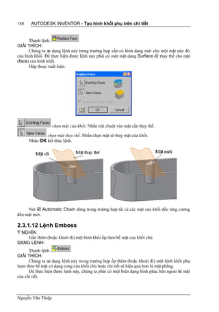 188    AUTODESK INVENTOR - Tạo hình khối phụ trên chi tiết


      Thanh lệnh:
GIẢI THÍCH:
      Chúng ta sử dụng lệnh này trong trường hợp cần có hình dạng mới cho một mặt nào đó
của hình khối. Để thực hiện được lệnh này phải có một mặt dạng Surface để thay thế cho mặt
(face) của hình khối.
      Hộp thoại xuất hiện.




                   chọn mặt của khối. Nhấn trái chuột vào mặt cần thay thế.

              chọn mặt thay thế. Nhấn chọn mặt sẽ thay mặt của khối.
      Nhấn OK kết thúc lệnh.




     Nút  Automatic Chain dùng trong trường hợp tất cả các mặt của khối đều tăng cường
đến mặt mới.

2.3.1.12 Lệnh Emboss
Ý NGHĨA:
    Gắn thêm (hoặc khoét đi) một hình khối ốp theo bề mặt của khối chủ.
DẠNG LỆNH:
      Thanh lệnh:
GIẢI THÍCH:
      Chúng ta sử dụng lệnh này trong trường hợp ốp thêm (hoặc khoét đi) một hình khối phụ
lượn theo bề mặt có dạng cong của khối chủ hoặc chi tiết sẽ hiệu quả hơn là mặt phẳng.
      Để thực hiện được lệnh này, chúng ta phải có một biên dạng hình phác bên ngoài bề mặt
của chi tiết.



Nguyễn Văn Thiệp
 