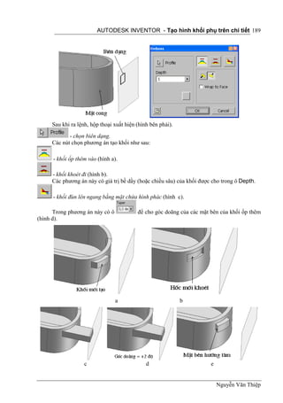 AUTODESK INVENTOR - Tạo hình khối phụ trên chi tiết 189




     Sau khi ra lệnh, hộp thoại xuất hiện (hình bên phải).
            - chọn biên dạng.
     Các nút chọn phương án tạo khối như sau:

      - khối ốp thêm vào (hình a).

     - khối khoét đi (hình b).
     Các phương án này có giá trị bề dầy (hoặc chiều sâu) của khối được cho trong ô Depth.

      - khối đùn lên ngang bằng mặt chứa hình phác (hình c).

      Trong phương án này có ô            để cho góc doãng của các mặt bên của khối ốp thêm
(hình d).




                                 a                           b




                   c                          d                        e


                                                                           Nguyễn Văn Thiệp
 