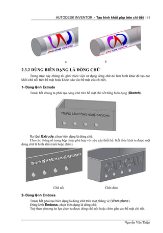 AUTODESK INVENTOR - Tạo hình khối phụ trên chi tiết 191




                                 a                          b

2.3.2 DÙNG BIÊN DẠNG LÀ DÒNG CHỮ
      Trong mục này chúng tôi giới thiệu việc sử dụng dòng chữ đó làm hình khác để tạo các
khối chữ nổi trên bề mặt hoặc khoét sâu vào bề mặt của chi tiết.

1- Dùng lệnh Extrude
      Trước hết chúng ta phải tạo dòng chữ trên bề mặt chi tiết bằng biên dạng (Sketch).




      Ra lệnh Extrude, chọn biên dạng là dòng chữ.
      Cho các thông số trong hộp thoại phù hợp với yêu cầu thiết kế. Kết thúc lệnh ta được một
dòng chữ là hình khối (nổi hoặc chìm).




                       Chữ nổi                               Chữ chìm

2- Dùng lệnh Emboss
      Trước hết phải tạo biên dạng là dòng chữ trên mặt phẳng vẽ (Work plane).
      Dùng lệnh Emboss, chọn biên dạng là dòng chữ.
      Tuỳ theo phương án lựa chọn ta được dòng chữ nổi hoặc chìm gắn vào bề mặt chi tiết.



                                                                           Nguyễn Văn Thiệp
 